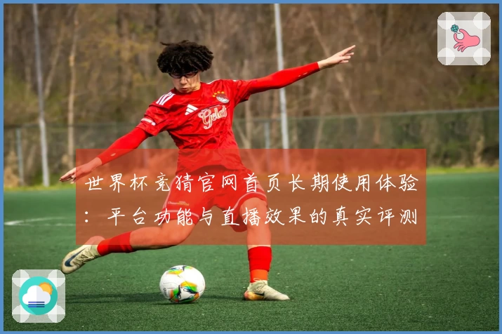 世界杯竞猜官网首页长期使用体验：平台功能与直播效果的真实评测