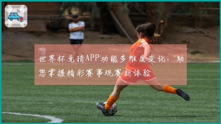世界杯竞猜APP功能多维度变化，助您掌握精彩赛事观赛新体验
