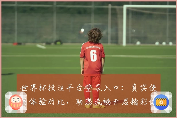 世界杯投注平台登录入口：真实使用体验对比，助您流畅开启精彩体育赛事直播。