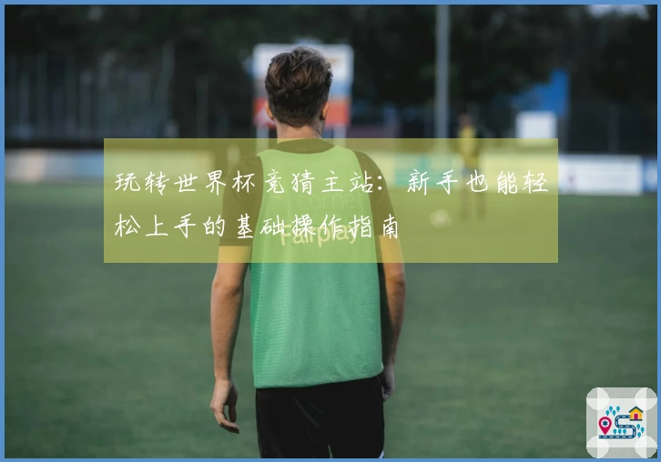 玩转世界杯竞猜主站：新手也能轻松上手的基础操作指南