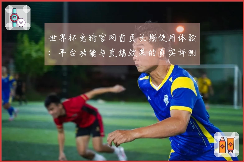 世界杯竞猜官网首页长期使用体验：平台功能与直播效果的真实评测