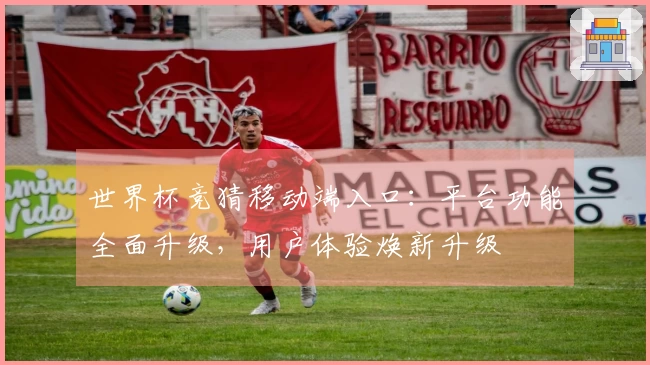 世界杯竞猜移动端入口：平台功能全面升级，用户体验焕新升级